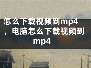 怎么下載視頻到mp4，電腦怎么下載視頻到mp4