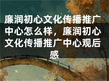 廉潤初心文化傳播推廣中心怎么樣，廉潤初心文化傳播推廣中心觀后感