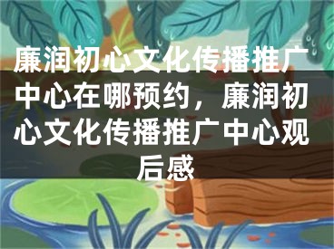 廉潤初心文化傳播推廣中心在哪預約，廉潤初心文化傳播推廣中心觀后感