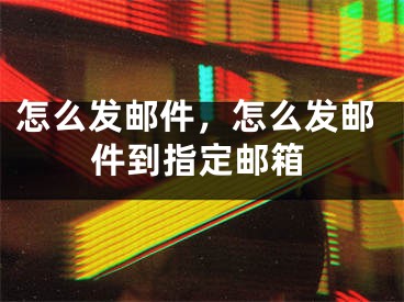 怎么發(fā)郵件，怎么發(fā)郵件到指定郵箱