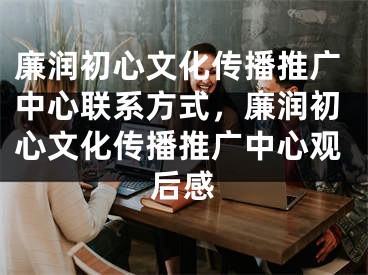 廉潤初心文化傳播推廣中心聯(lián)系方式，廉潤初心文化傳播推廣中心觀后感