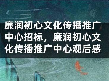 廉潤初心文化傳播推廣中心招標，廉潤初心文化傳播推廣中心觀后感