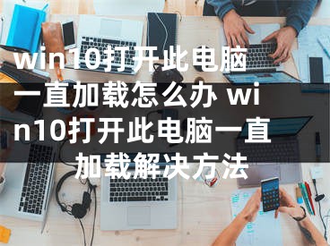 win10打開此電腦一直加載怎么辦 win10打開此電腦一直加載解決方法