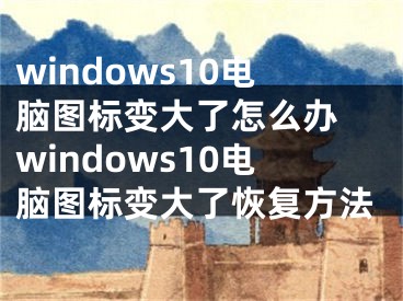 windows10電腦圖標(biāo)變大了怎么辦 windows10電腦圖標(biāo)變大了恢復(fù)方法