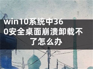 win10系統(tǒng)中360安全桌面崩潰卸載不了怎么辦