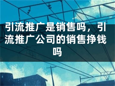 引流推廣是銷售嗎，引流推廣公司的銷售掙錢嗎