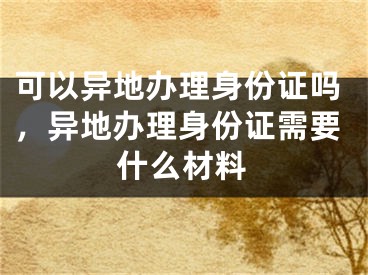 可以異地辦理身份證嗎，異地辦理身份證需要什么材料