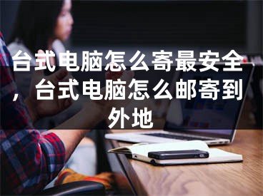 臺式電腦怎么寄最安全，臺式電腦怎么郵寄到外地