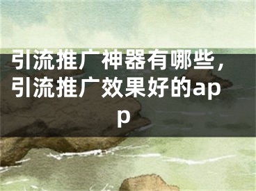 引流推廣神器有哪些，引流推廣效果好的app