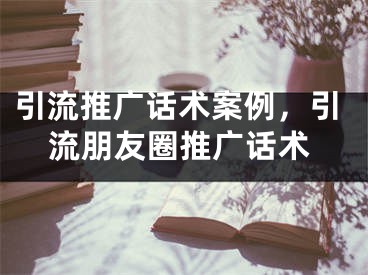 引流推廣話術案例，引流朋友圈推廣話術