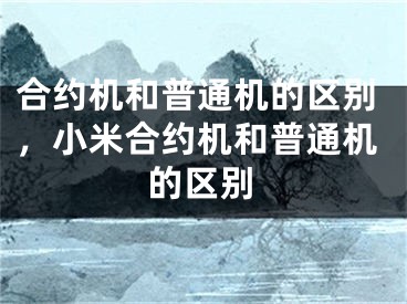 合約機(jī)和普通機(jī)的區(qū)別，小米合約機(jī)和普通機(jī)的區(qū)別