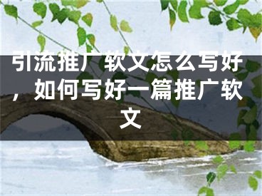 引流推廣軟文怎么寫好，如何寫好一篇推廣軟文