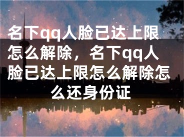 名下qq人臉已達上限怎么解除，名下qq人臉已達上限怎么解除怎么還身份證