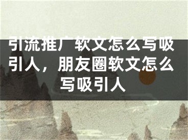 引流推廣軟文怎么寫吸引人，朋友圈軟文怎么寫吸引人