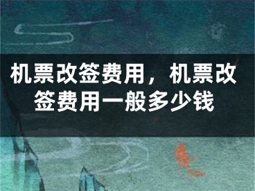 機(jī)票改簽費用，機(jī)票改簽費用一般多少錢