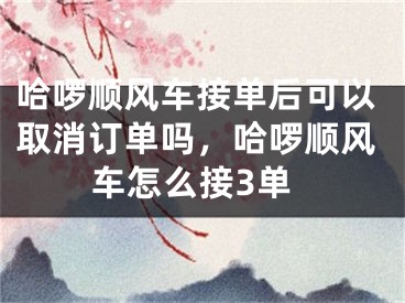 哈啰順風(fēng)車接單后可以取消訂單嗎，哈啰順風(fēng)車怎么接3單