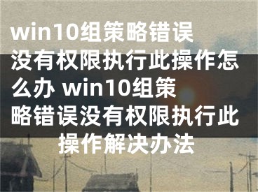 win10組策略錯(cuò)誤沒(méi)有權(quán)限執(zhí)行此操作怎么辦 win10組策略錯(cuò)誤沒(méi)有權(quán)限執(zhí)行此操作解決辦法