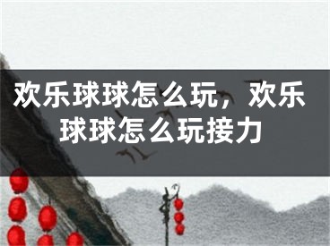 歡樂球球怎么玩，歡樂球球怎么玩接力