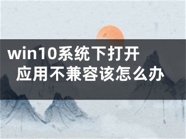 win10系統(tǒng)下打開應用不兼容該怎么辦