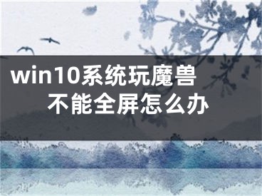 win10系統(tǒng)玩魔獸不能全屏怎么辦