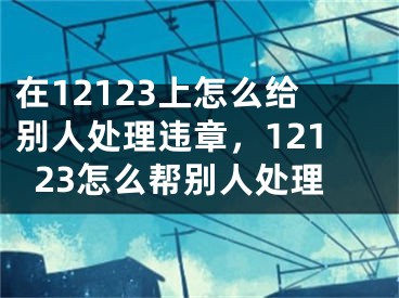 在12123上怎么給別人處理違章，12123怎么幫別人處理