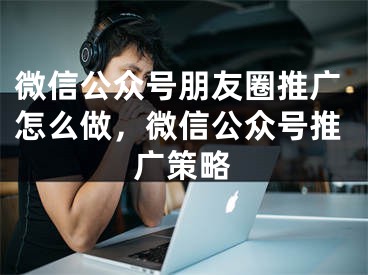 微信公眾號(hào)朋友圈推廣怎么做，微信公眾號(hào)推廣策略