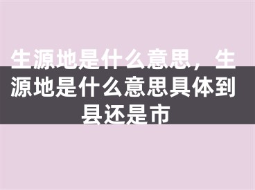 生源地是什么意思，生源地是什么意思具體到縣還是市