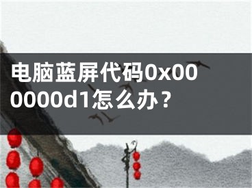 電腦藍屏代碼0x000000d1怎么辦？