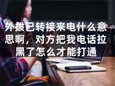 外撥已轉(zhuǎn)接來電什么意思啊，對方把我電話拉黑了怎么才能打通