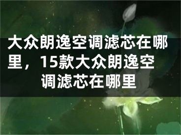 大眾朗逸空調(diào)濾芯在哪里，15款大眾朗逸空調(diào)濾芯在哪里