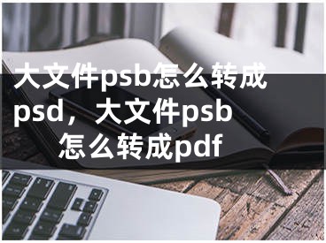 大文件psb怎么轉(zhuǎn)成psd，大文件psb怎么轉(zhuǎn)成pdf