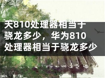 天810處理器相當于驍龍多少，華為810處理器相當于驍龍多少