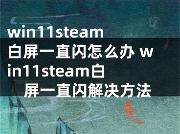 win11steam白屏一直閃怎么辦 win11steam白屏一直閃解決方法