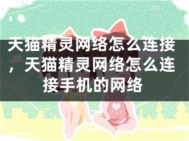 天貓精靈網絡怎么連接，天貓精靈網絡怎么連接手機的網絡