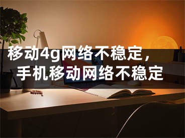 移動4g網(wǎng)絡不穩(wěn)定，手機移動網(wǎng)絡不穩(wěn)定