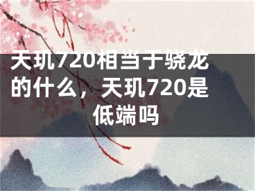 天璣720相當于驍龍的什么，天璣720是低端嗎