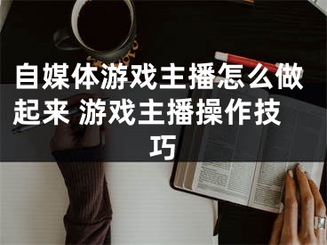 自媒體游戲主播怎么做起來 游戲主播操作技巧