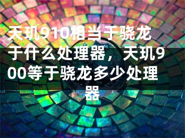 天璣910相當(dāng)于驍龍于什么處理器，天璣900等于驍龍多少處理器