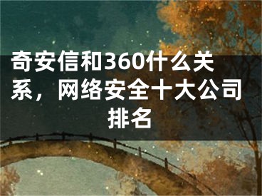 奇安信和360什么關(guān)系，網(wǎng)絡(luò)安全十大公司排名