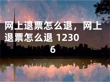 網(wǎng)上退票怎么退，網(wǎng)上退票怎么退 12306