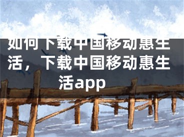 如何下載中國移動惠生活，下載中國移動惠生活app