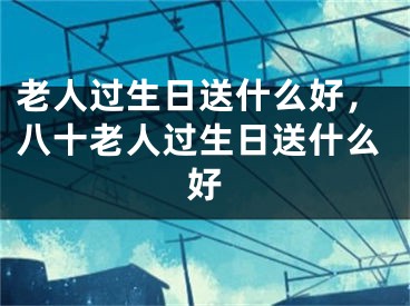 老人過生日送什么好，八十老人過生日送什么好