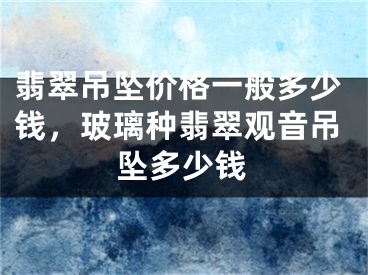 翡翠吊墜價格一般多少錢，玻璃種翡翠觀音吊墜多少錢