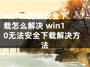 win10無法安全下載怎么解決 win10無法安全下載解決方法