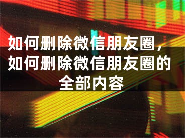 如何刪除微信朋友圈，如何刪除微信朋友圈的全部內(nèi)容