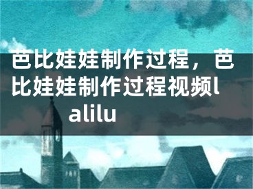 芭比娃娃制作過程，芭比娃娃制作過程視頻lalilu