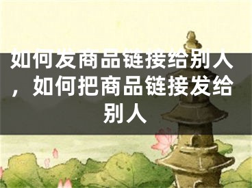 如何發(fā)商品鏈接給別人，如何把商品鏈接發(fā)給別人