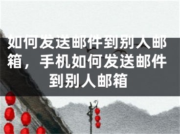 如何發(fā)送郵件到別人郵箱，手機(jī)如何發(fā)送郵件到別人郵箱