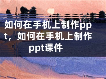 如何在手機(jī)上制作ppt，如何在手機(jī)上制作ppt課件