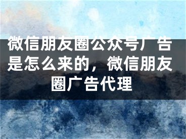 微信朋友圈公眾號(hào)廣告是怎么來的，微信朋友圈廣告代理